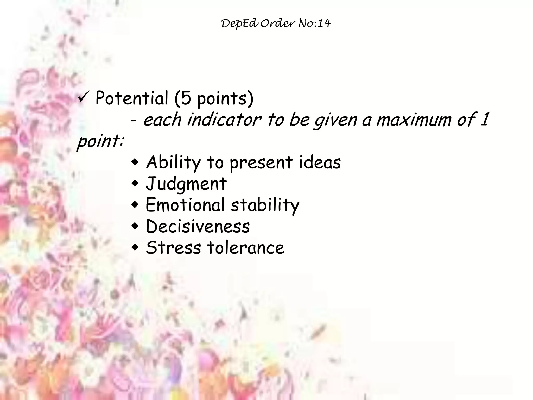 DepEd Order No.14
 Potential (5 points)
- each indicator to be given a maximum of 1
point:
 Ability to present ideas
 Judgment
 Emotional stability
 Decisiveness
 Stress tolerance
 