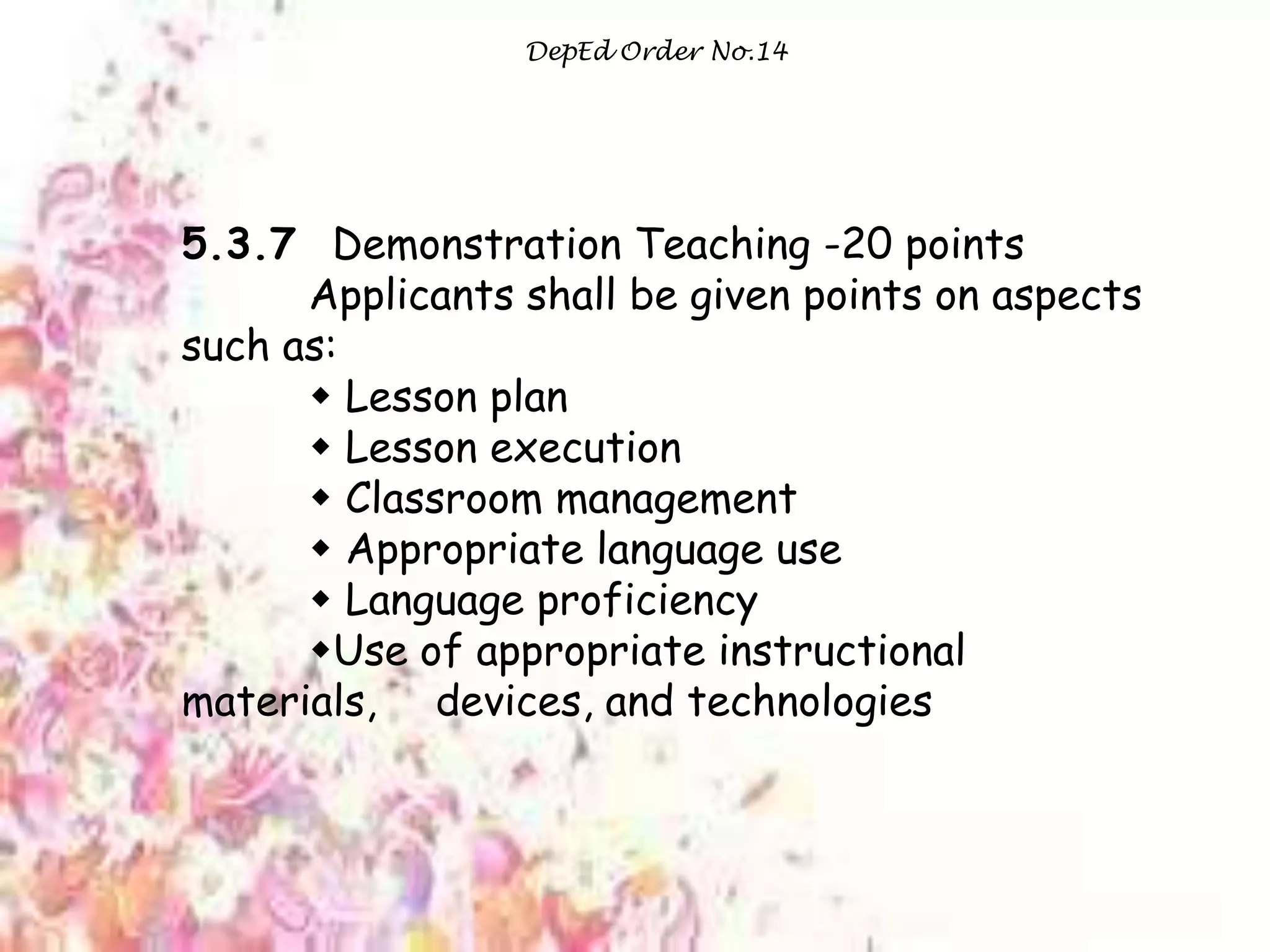 DepEd Order No.14
5.3.7 Demonstration Teaching -20 points
Applicants shall be given points on aspects
such as:
 Lesson plan
 Lesson execution
 Classroom management
 Appropriate language use
 Language proficiency
Use of appropriate instructional
materials, devices, and technologies
 