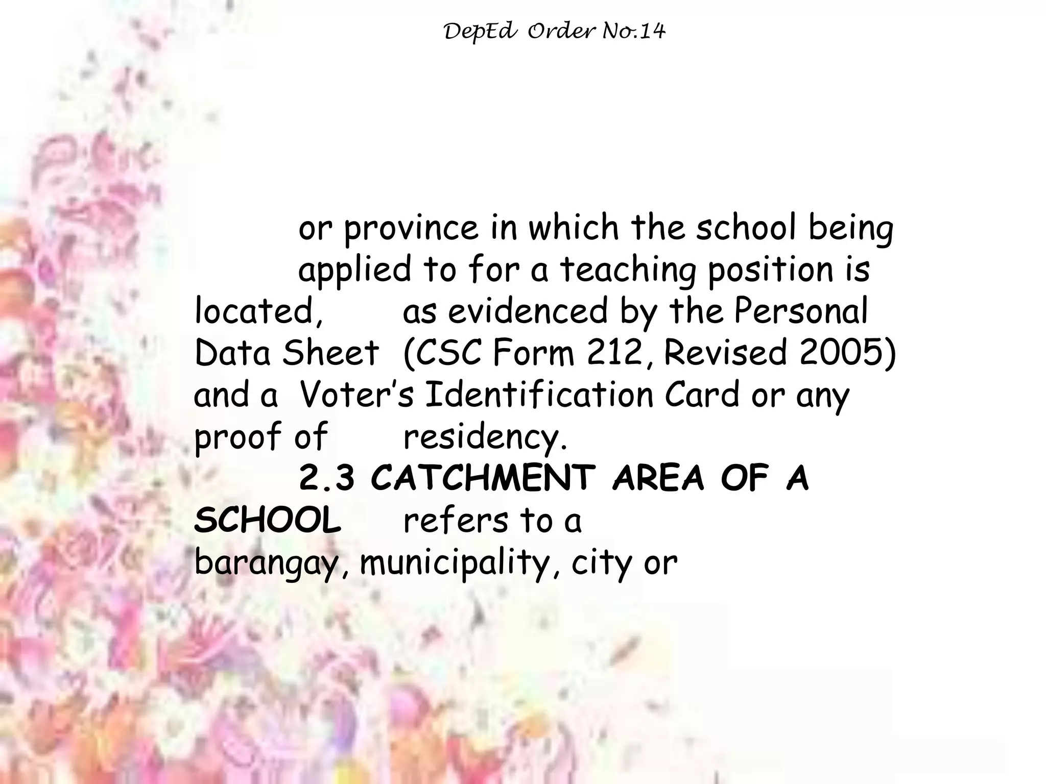 Ata
DepEd Order No.14
or province in which the school being
applied to for a teaching position is
located, as evidenced by the Personal
Data Sheet (CSC Form 212, Revised 2005)
and a Voter‟s Identification Card or any
proof of residency.
2.3 CATCHMENT AREA OF A
SCHOOL refers to a
barangay, municipality, city or
 
