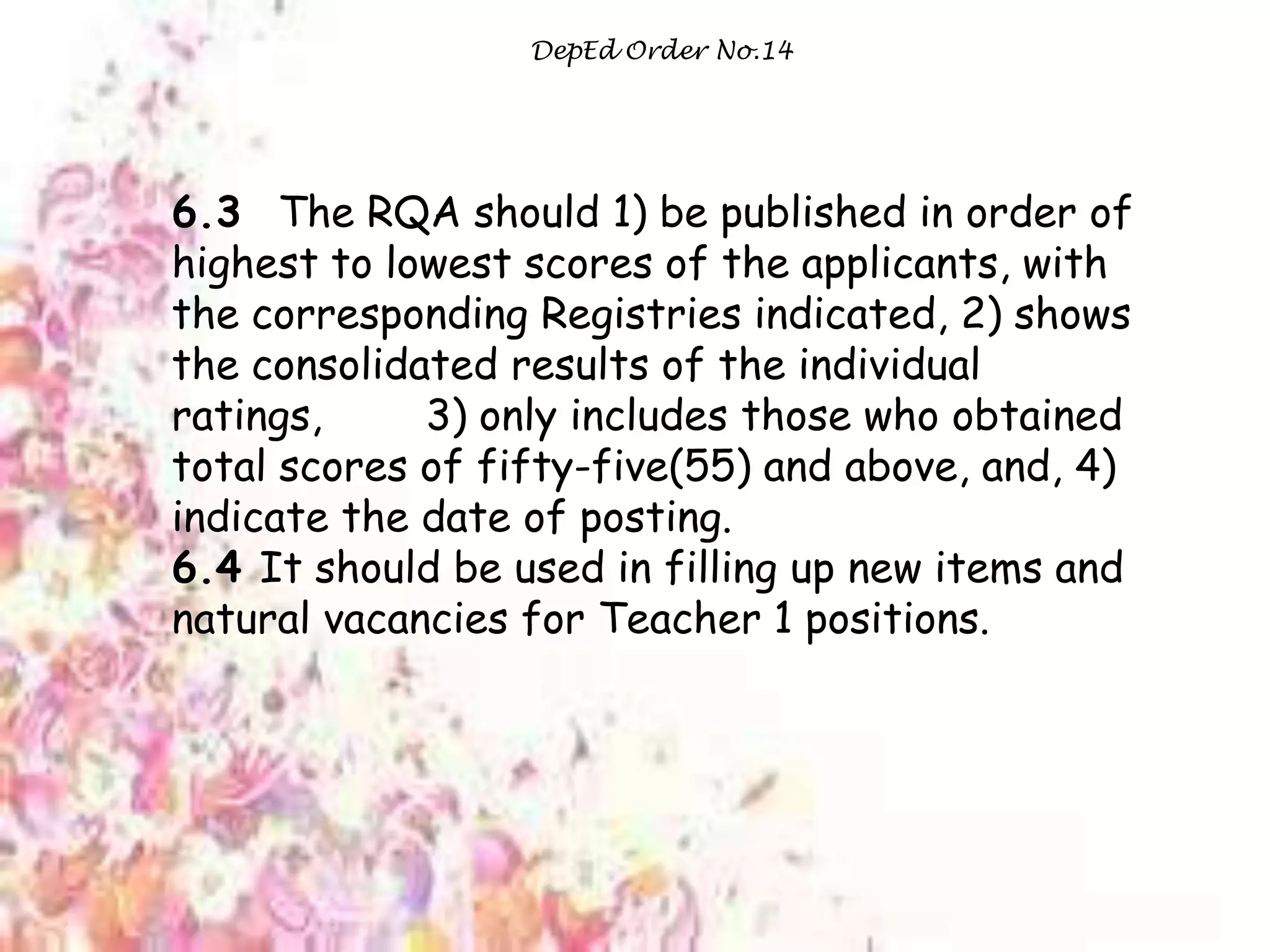 DepEd Order No.14
6.3 The RQA should 1) be published in order of
highest to lowest scores of the applicants, with
the corresponding Registries indicated, 2) shows
the consolidated results of the individual
ratings, 3) only includes those who obtained
total scores of fifty-five(55) and above, and, 4)
indicate the date of posting.
6.4 It should be used in filling up new items and
natural vacancies for Teacher 1 positions.
 