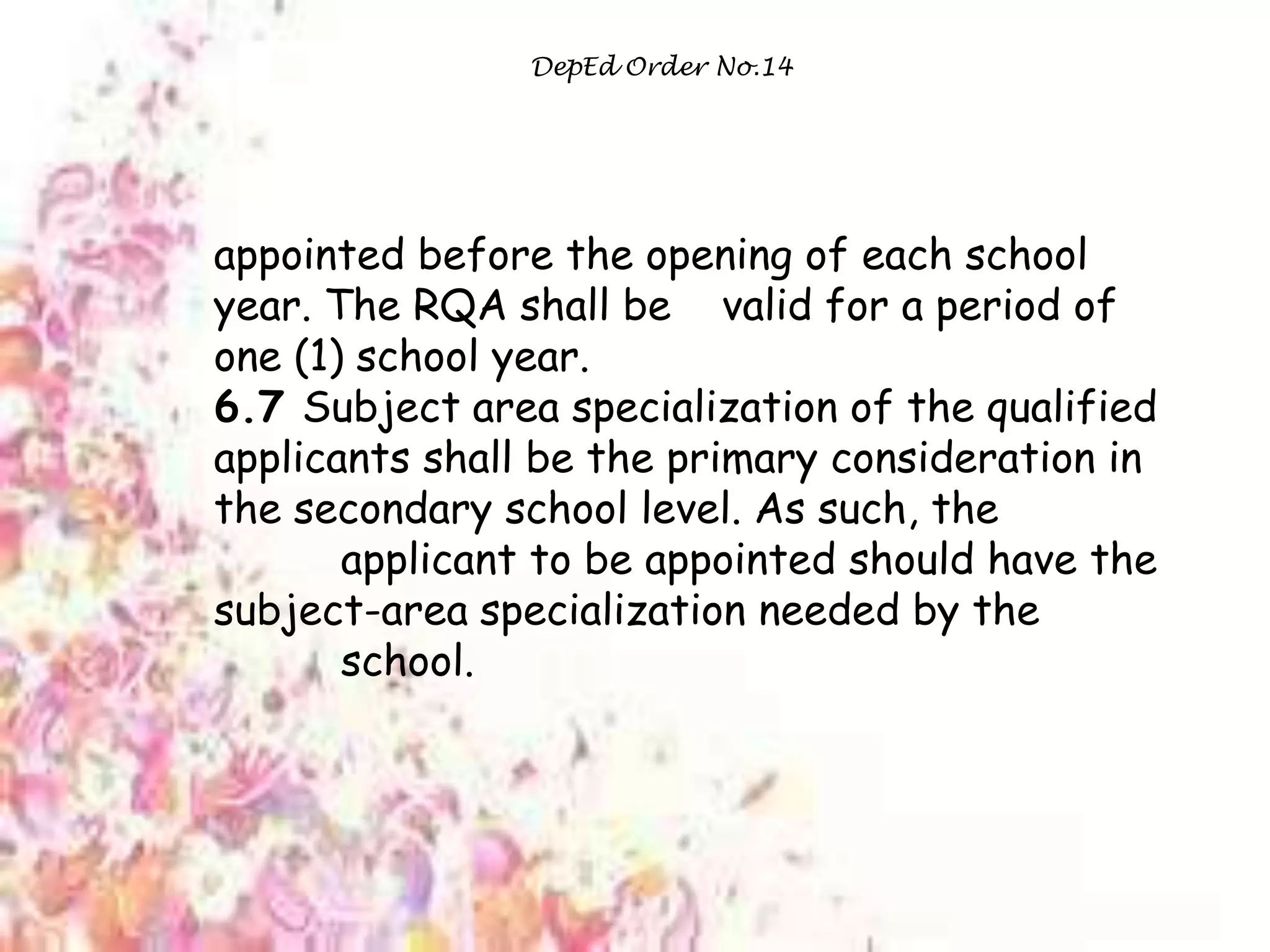 DepEd Order No.14
appointed before the opening of each school
year. The RQA shall be valid for a period of
one (1) school year.
6.7 Subject area specialization of the qualified
applicants shall be the primary consideration in
the secondary school level. As such, the
applicant to be appointed should have the
subject-area specialization needed by the
school.
 