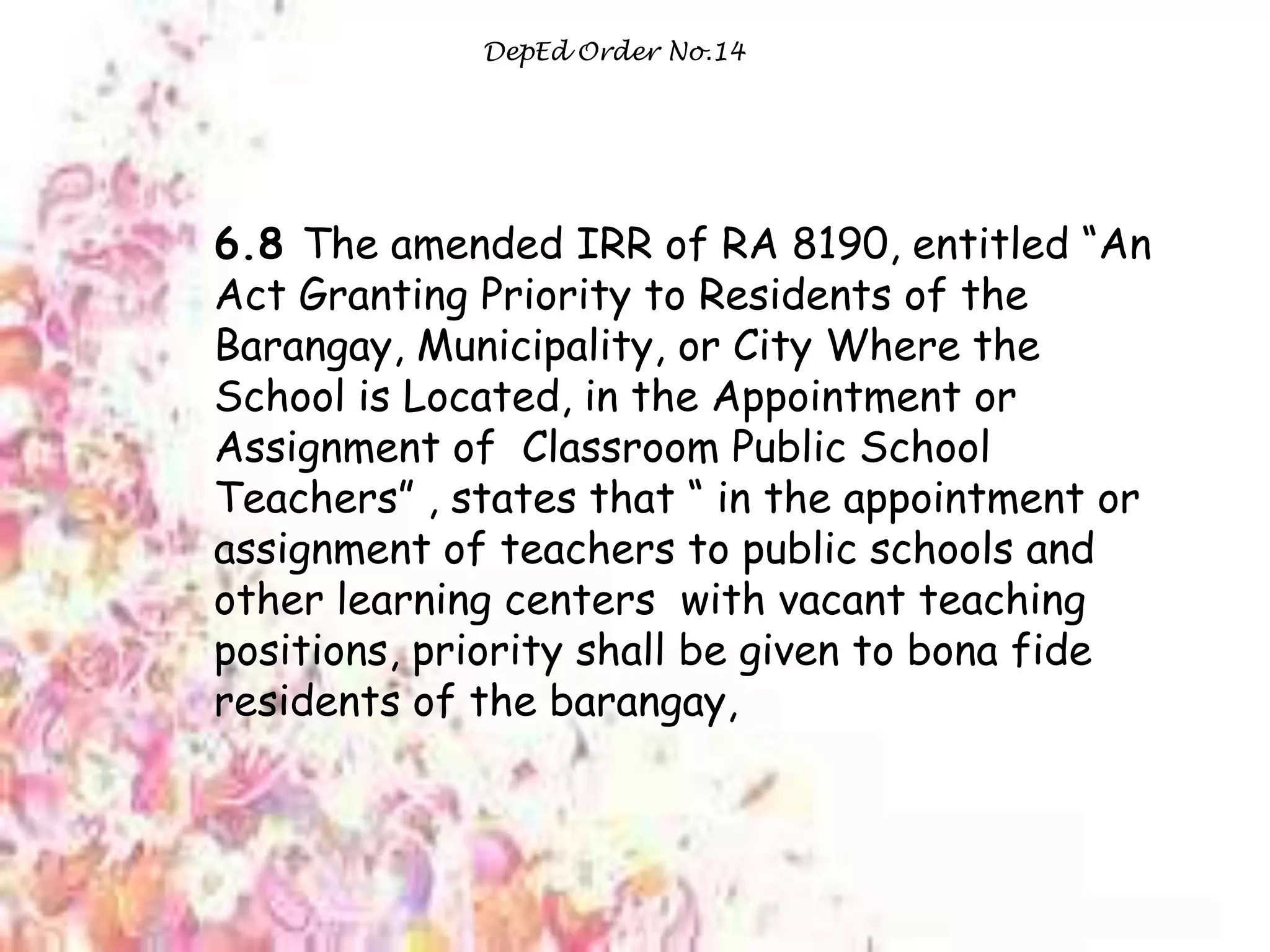 DepEd Order No.14
6.8 The amended IRR of RA 8190, entitled “An
Act Granting Priority to Residents of the
Barangay, Municipality, or City Where the
School is Located, in the Appointment or
Assignment of Classroom Public School
Teachers” , states that “ in the appointment or
assignment of teachers to public schools and
other learning centers with vacant teaching
positions, priority shall be given to bona fide
residents of the barangay,
 