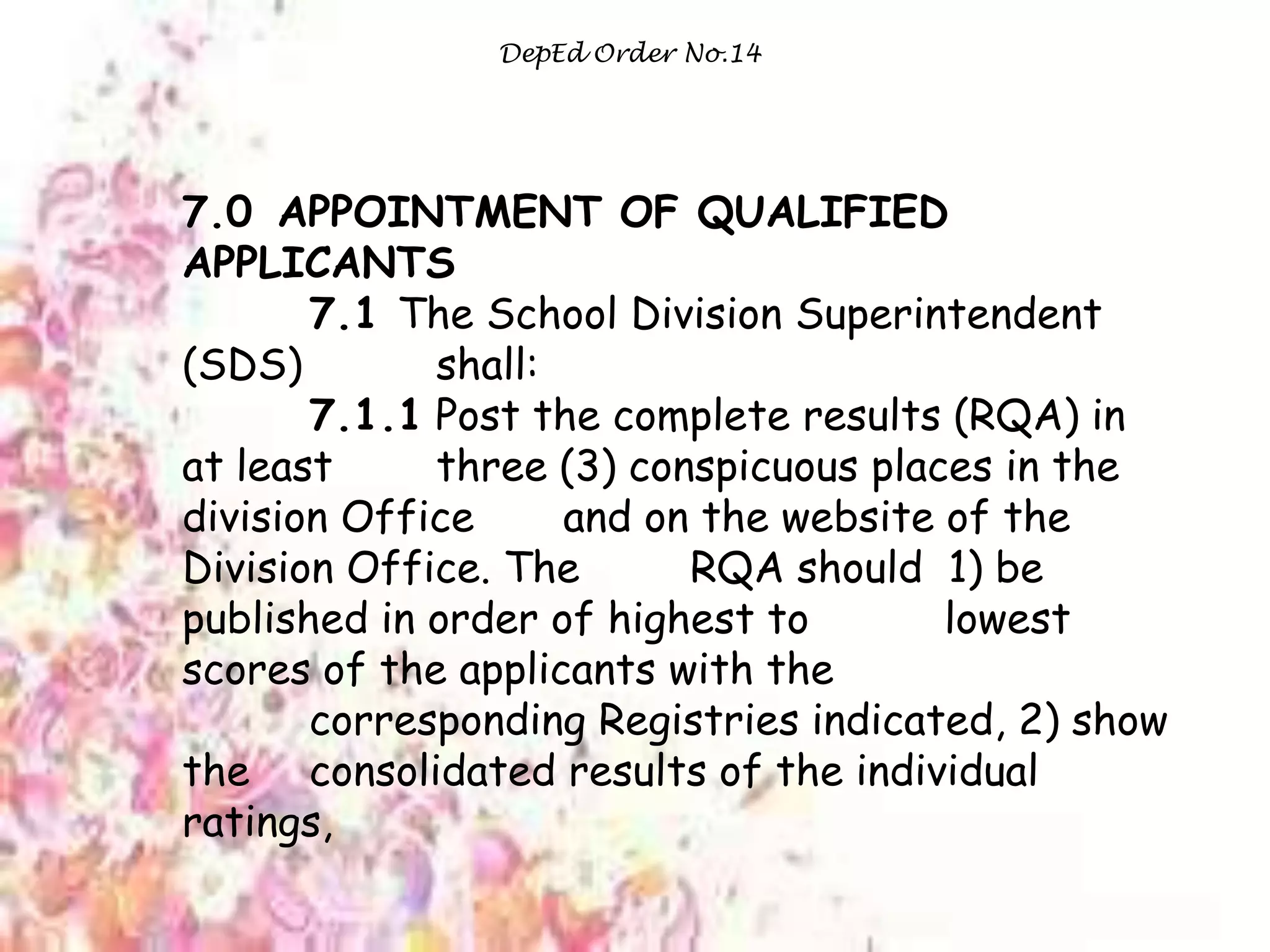 DepEd Order No.14
7.0 APPOINTMENT OF QUALIFIED
APPLICANTS
7.1 The School Division Superintendent
(SDS) shall:
7.1.1 Post the complete results (RQA) in
at least three (3) conspicuous places in the
division Office and on the website of the
Division Office. The RQA should 1) be
published in order of highest to lowest
scores of the applicants with the
corresponding Registries indicated, 2) show
the consolidated results of the individual
ratings,
 