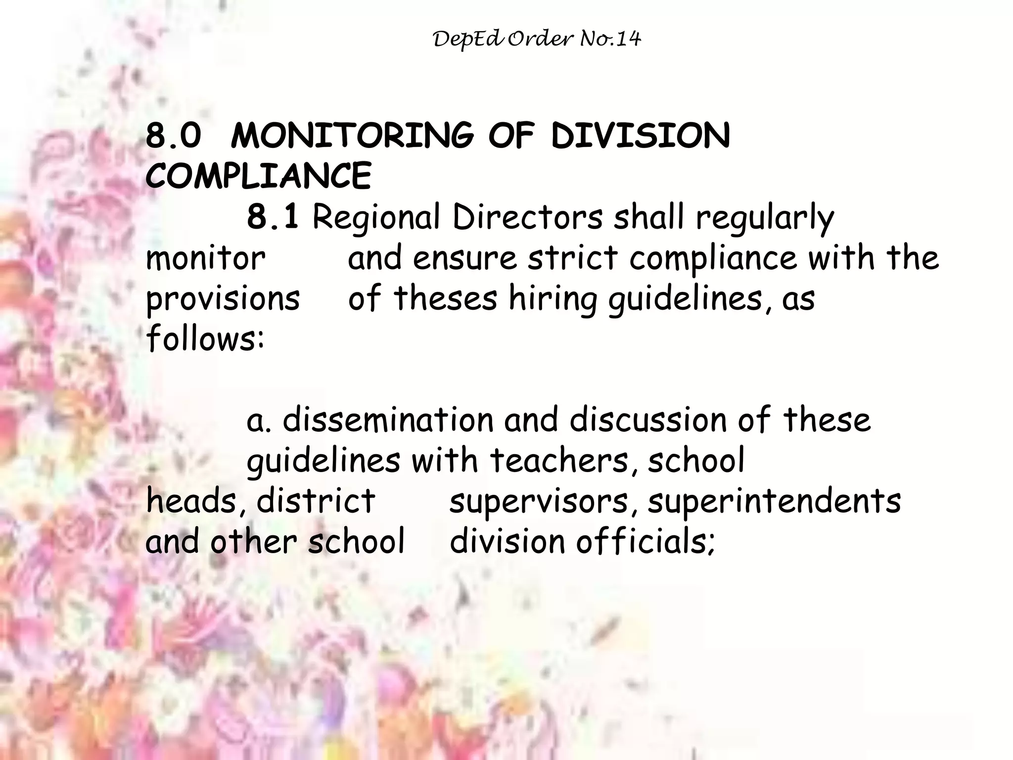 DepEd Order No.14
8.0 MONITORING OF DIVISION
COMPLIANCE
8.1 Regional Directors shall regularly
monitor and ensure strict compliance with the
provisions of theses hiring guidelines, as
follows:
a. dissemination and discussion of these
guidelines with teachers, school
heads, district supervisors, superintendents
and other school division officials;
 