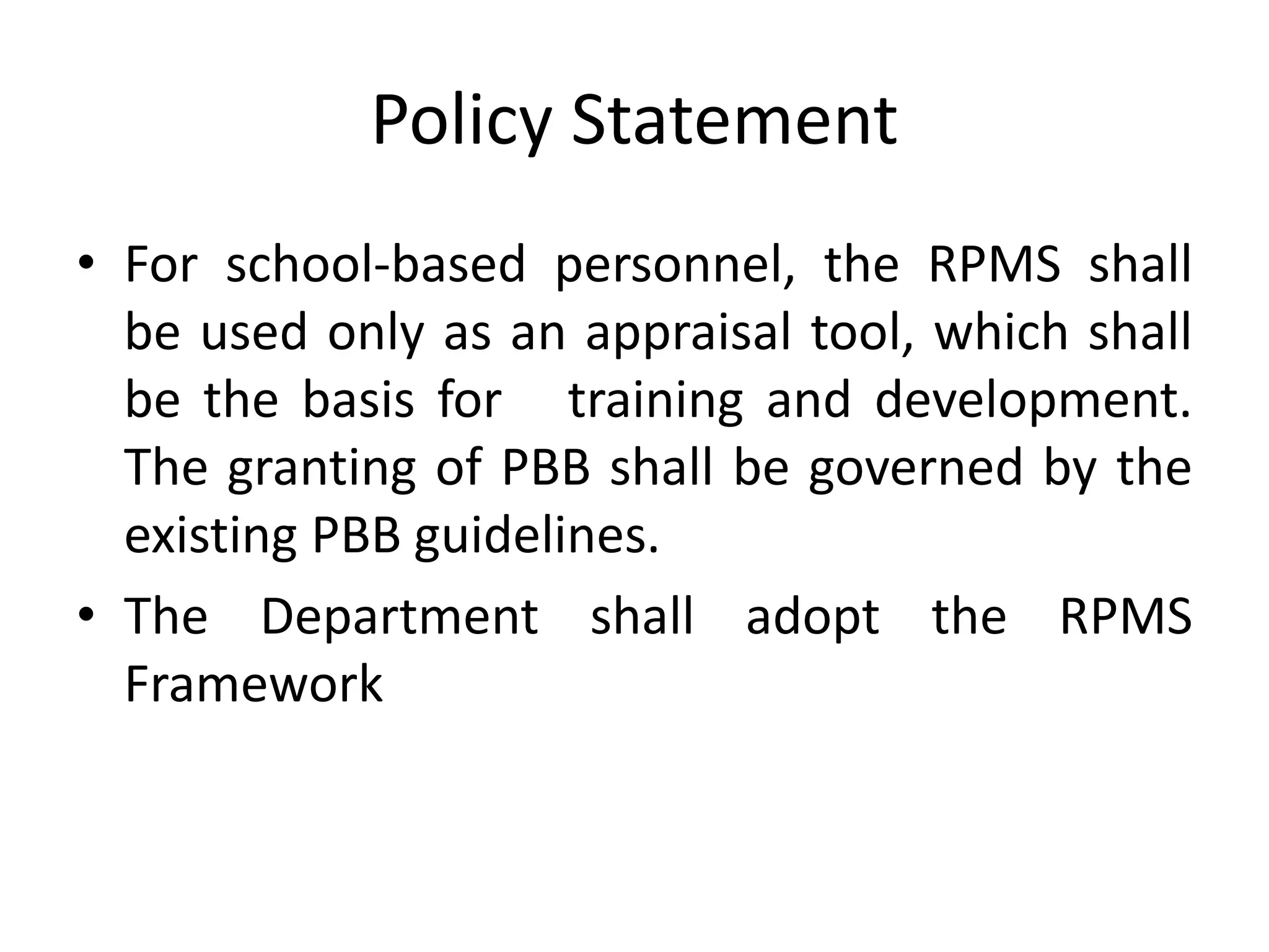 Policy Statement
• For school-based personnel, the RPMS shall
be used only as an appraisal tool, which shall
be the basis for training and development.
The granting of PBB shall be governed by the
existing PBB guidelines.
• The Department shall adopt the RPMS
Framework
 