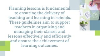 Planning lessons is fundamental
to ensuring the delivery of
teaching and learning in schools.
These guidelines aim to support
teachers in organizing and
managing their classes and
lessons effectively and efficiently
and ensure the achievement of
learning outcomes.
 