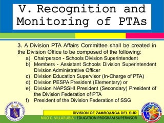 V. Recognition and
Monitoring of PTAs
DIVISION OF ZAMBOANGA DEL SUR
NILO C. VILLARUBIA– EDUCATION PROGRAM SUPERVISOR
3. A Division PTA Affairs Committee shall be created in
the Division Office to be composed of the following:
a) Chairperson - Schools Division Superintendent
b) Members - Assistant Schools Division Superintendent
Division Administrative Officer
c) Division Education Supervisor (In-Charge of PTA)
d) Division PESPA President (Elementary) or
e) Division NAPSSHI President (Secondary) President of
the Division Federation of PTA
f) President of the Division Federation of SSG
 
