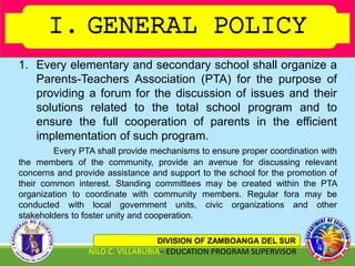 I. GENERAL POLICY
DIVISION OF ZAMBOANGA DEL SUR
NILO C. VILLARUBIA– EDUCATION PROGRAM SUPERVISOR
1. Every elementary and secondary school shall organize a
Parents-Teachers Association (PTA) for the purpose of
providing a forum for the discussion of issues and their
solutions related to the total school program and to
ensure the full cooperation of parents in the efficient
implementation of such program.
Every PTA shall provide mechanisms to ensure proper coordination with
the members of the community, provide an avenue for discussing relevant
concerns and provide assistance and support to the school for the promotion of
their common interest. Standing committees may be created within the PTA
organization to coordinate with community members. Regular fora may be
conducted with local government units, civic organizations and other
stakeholders to foster unity and cooperation.
 