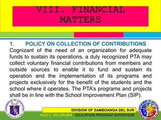 VIII. FINANCIAL
MATTERS
DIVISION OF ZAMBOANGA DEL SUR
NILO C. VILLARUBIA– EDUCATION PROGRAM SUPERVISOR
1. POLICY ON COLLECTION OF CONTRIBUTIONS
Cognizant of the need of an organization for adequate
funds to sustain its operations, a duly recognized PTA may
collect voluntary financial contributions from members and
outside sources to enable it to fund and sustain its
operation and the implementation of its programs and
projects exclusively for the benefit of the students and the
school where it operates. The PTA’s programs and projects
shall be in line with the School Improvement Plan (SIP).
 