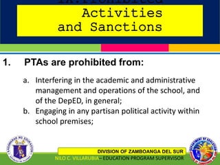 IX.Prohibited
Activities
and Sanctions
DIVISION OF ZAMBOANGA DEL SUR
NILO C. VILLARUBIA– EDUCATION PROGRAM SUPERVISOR
1. PTAs are prohibited from:
a. Interfering in the academic and administrative
management and operations of the school, and
of the DepED, in general;
b. Engaging in any partisan political activity within
school premises;
 