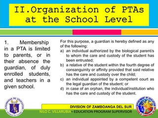 II.Organization of PTAs
at the School Level
DIVISION OF ZAMBOANGA DEL SUR
NILO C. VILLARUBIA– EDUCATION PROGRAM SUPERVISOR
1. Membership
in a PTA is limited
to parents, or in
their absence the
guardian, of duly
enrolled students,
and teachers in a
given school.
For this purpose, a guardian is hereby defined as any
of the following:
a) an individual authorized by the biological parent/s
to whom the care and custody of the student has
been entrusted;
b) a relative of the student within the fourth degree of
consanguinity or affinity provided that said relative
has the care and custody over the child;
c) an individual appointed by a competent court as
the legal guardian of the student; or
d) in case of an orphan, the individual/institution who
has the care and custody of the student.
 