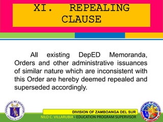 XI. REPEALING
CLAUSE
DIVISION OF ZAMBOANGA DEL SUR
NILO C. VILLARUBIA– EDUCATION PROGRAM SUPERVISOR
All existing DepED Memoranda,
Orders and other administrative issuances
of similar nature which are inconsistent with
this Order are hereby deemed repealed and
superseded accordingly.
 