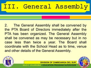 III. General Assembly
DIVISION OF ZAMBOANGA DEL SUR
NILO C. VILLARUBIA– EDUCATION PROGRAM SUPERVISOR
2. The General Assembly shall be convened by
the PTA Board of Directors immediately after the
PTA has been organized. The General Assembly
shall be convened as may be necessary but in no
case less than twice a year. The Board shall
coordinate with the School Head as to time, venue
and other details of the General Assembly.
 