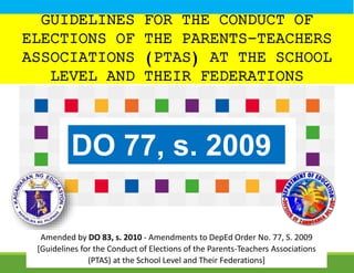 GUIDELINES FOR THE CONDUCT OF
ELECTIONS OF THE PARENTS-TEACHERS
ASSOCIATIONS (PTAS) AT THE SCHOOL
LEVEL AND THEIR FEDERATIONS
DO 77, s. 2009
Amended by DO 83, s. 2010 - Amendments to DepEd Order No. 77, S. 2009
[Guidelines for the Conduct of Elections of the Parents-Teachers Associations
(PTAS) at the School Level and Their Federations]
 