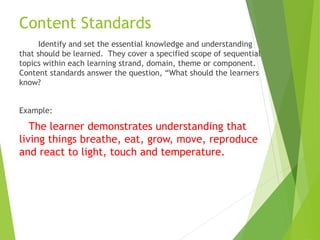 Content Standards
Identify and set the essential knowledge and understanding
that should be learned. They cover a specified scope of sequential
topics within each learning strand, domain, theme or component.
Content standards answer the question, “What should the learners
know?
Example:
The learner demonstrates understanding that
living things breathe, eat, grow, move, reproduce
and react to light, touch and temperature.
 