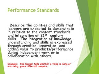 Performance Standards
Describe the abilities and skills that
learners are expected to demonstrate
in relation to the content standards
and integration of 21st century
skills. The integration of knowledge,
understanding and skills is expressed
through creation, innovation, and
adding value to products/performance
during independent work or in
collaboration with others.
Example: The learner tells whether a thing is living or
non-living, given different samples.
 