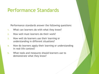 Performance Standards
Performance standards answer the following questions:
1. What can learners do with what they know?
2. How well must learners do their work?
3. How well do learners use their learning or
understanding in different situations?
4. How do learners apply their learning or understanding
in real-life context?
5. What tools and measures should learners use to
demonstrate what they know?
 