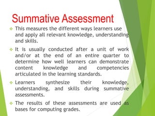 Summative Assessment
 This measures the different ways learners use
and apply all relevant knowledge, understanding
and skills.
 It is usually conducted after a unit of work
and/or at the end of an entire quarter to
determine how well learners can demonstrate
content knowledge and competencies
articulated in the learning standards.
 Learners synthesize their knowledge,
understanding, and skills during summative
assessments.
 The results of these assessments are used as
bases for computing grades.
 