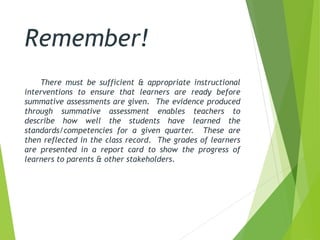 Remember!
There must be sufficient & appropriate instructional
interventions to ensure that learners are ready before
summative assessments are given. The evidence produced
through summative assessment enables teachers to
describe how well the students have learned the
standards/competencies for a given quarter. These are
then reflected in the class record. The grades of learners
are presented in a report card to show the progress of
learners to parents & other stakeholders.
 
