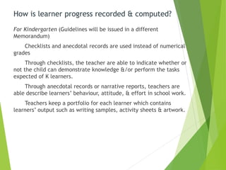 How is learner progress recorded & computed?
For Kindergarten (Guidelines will be issued in a different
Memorandum)
Checklists and anecdotal records are used instead of numerical
grades
Through checklists, the teacher are able to indicate whether or
not the child can demonstrate knowledge &/or perform the tasks
expected of K learners.
Through anecdotal records or narrative reports, teachers are
able describe learners’ behaviour, attitude, & effort in school work.
Teachers keep a portfolio for each learner which contains
learners’ output such as writing samples, activity sheets & artwork.
 