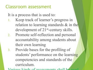 Classroom assessment
It is a process that is used to:
1. Keep track of learner’s progress in
relation to learning standards & in the
development of 21st-century skills.
2. Promote self-reflection and personal
accountability among students about
their own learning
3. Provide bases for the profiling of
students’ performance on the learning
competencies and standards of the
curriculum.
 
