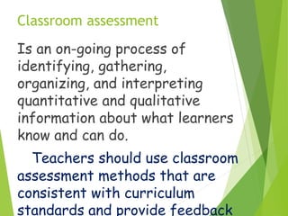 Classroom assessment
Is an on-going process of
identifying, gathering,
organizing, and interpreting
quantitative and qualitative
information about what learners
know and can do.
Teachers should use classroom
assessment methods that are
consistent with curriculum
standards and provide feedback
 