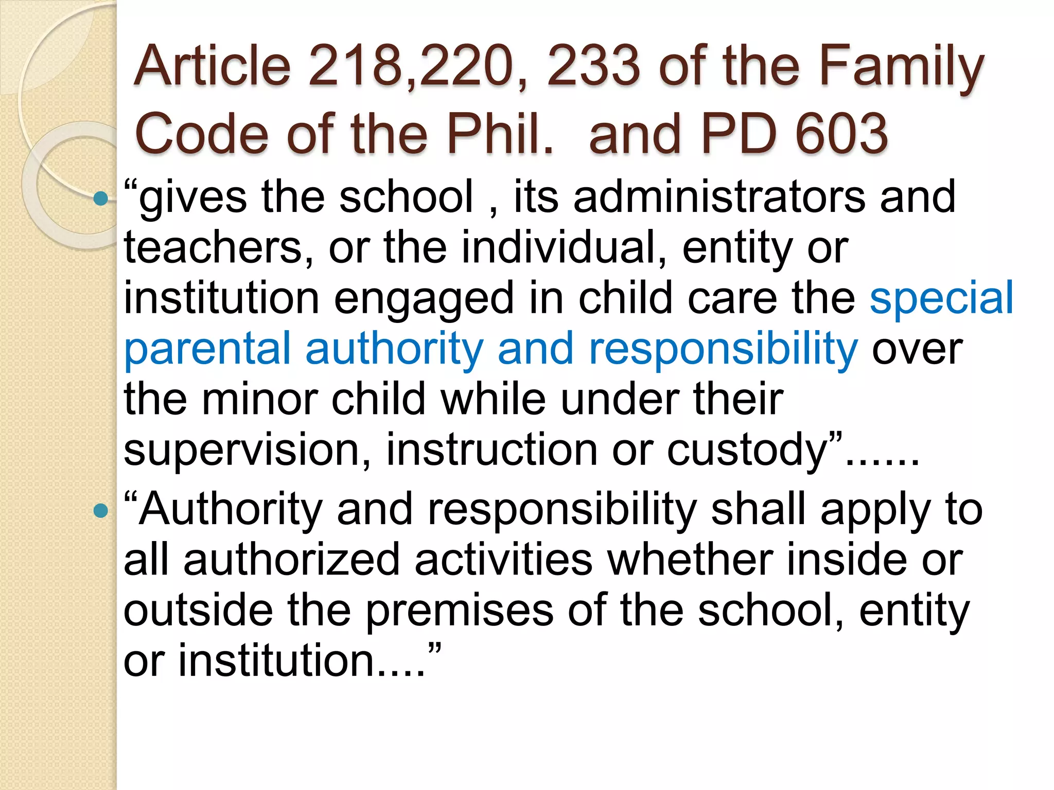Article 218,220, 233 of the Family
Code of the Phil. and PD 603
 “gives the school , its administrators and
teachers, or the individual, entity or
institution engaged in child care the special
parental authority and responsibility over
the minor child while under their
supervision, instruction or custody”......
 “Authority and responsibility shall apply to
all authorized activities whether inside or
outside the premises of the school, entity
or institution....”
 