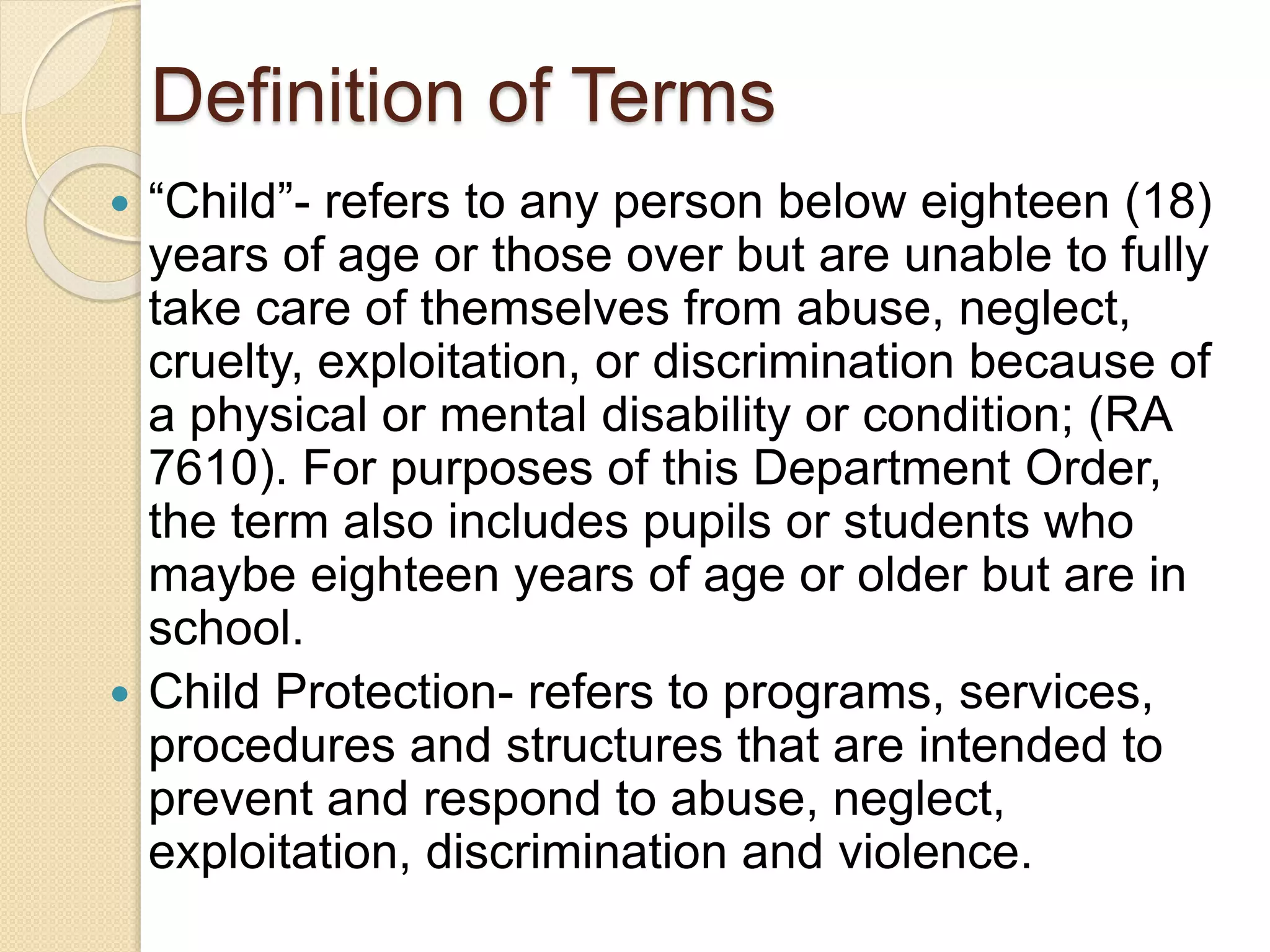 Definition of Terms
 “Child”- refers to any person below eighteen (18)
years of age or those over but are unable to fully
take care of themselves from abuse, neglect,
cruelty, exploitation, or discrimination because of
a physical or mental disability or condition; (RA
7610). For purposes of this Department Order,
the term also includes pupils or students who
maybe eighteen years of age or older but are in
school.
 Child Protection- refers to programs, services,
procedures and structures that are intended to
prevent and respond to abuse, neglect,
exploitation, discrimination and violence.
 