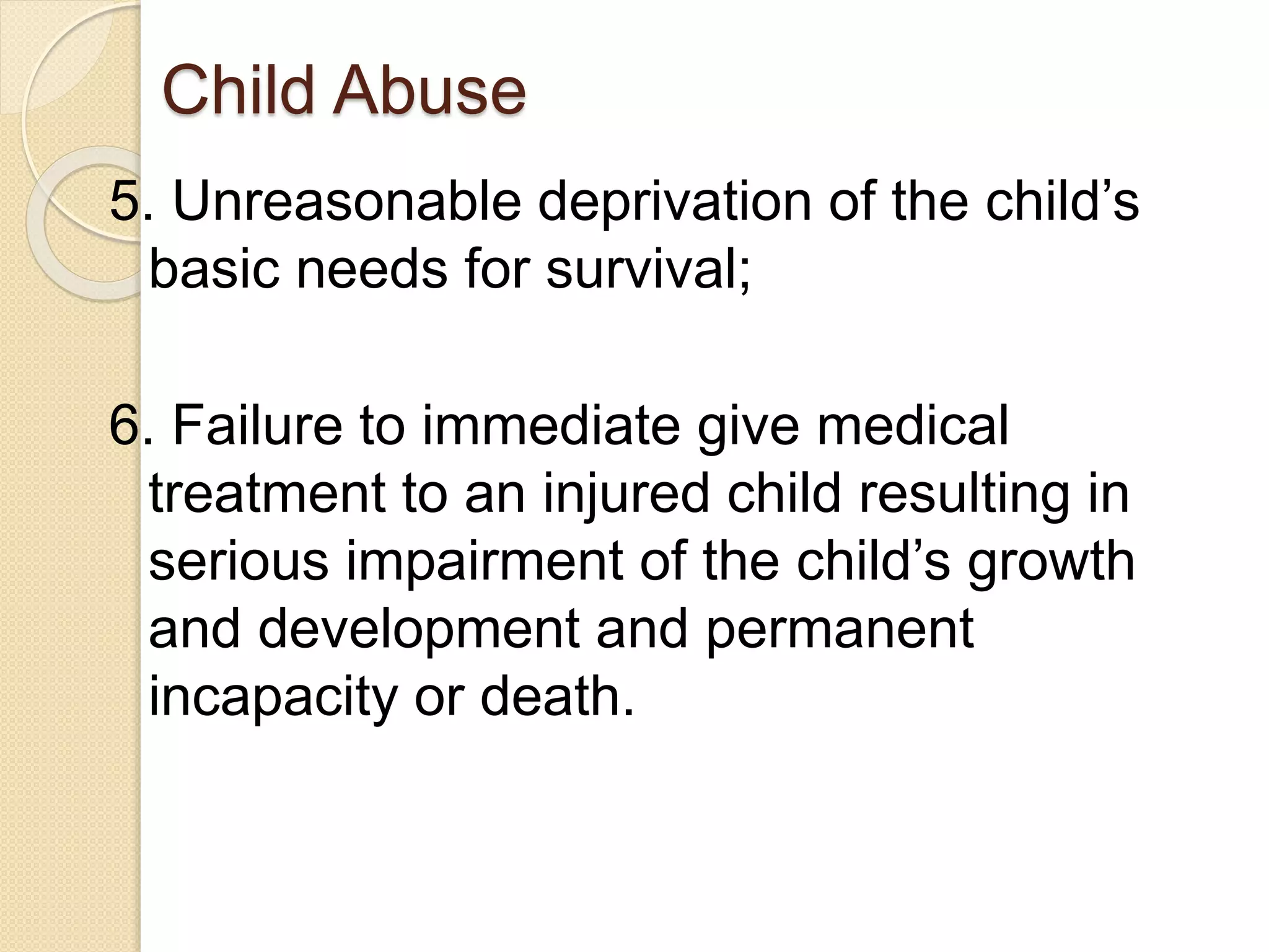 Child Abuse
5. Unreasonable deprivation of the child’s
basic needs for survival;
6. Failure to immediate give medical
treatment to an injured child resulting in
serious impairment of the child’s growth
and development and permanent
incapacity or death.
 