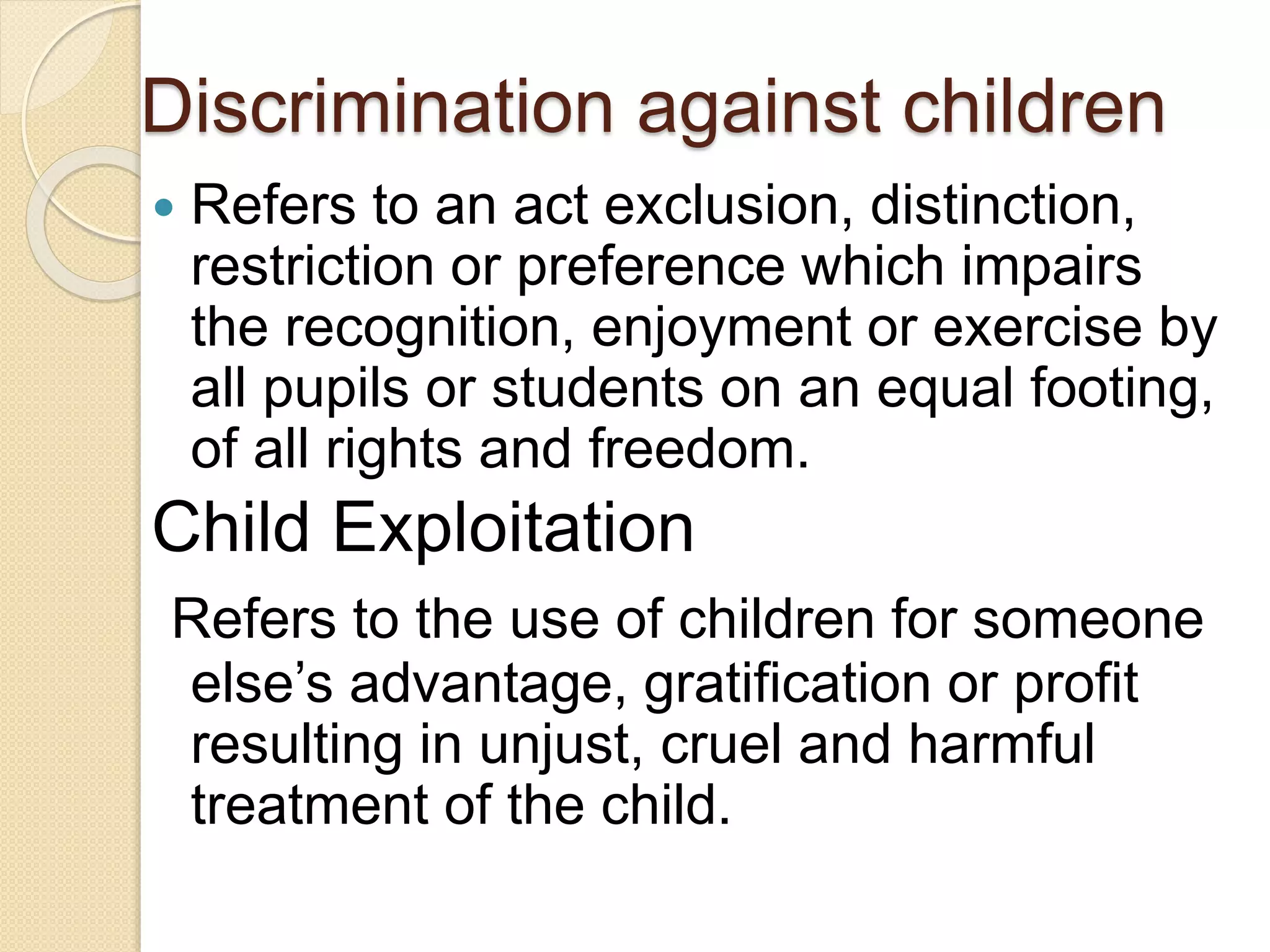 Discrimination against children
 Refers to an act exclusion, distinction,
restriction or preference which impairs
the recognition, enjoyment or exercise by
all pupils or students on an equal footing,
of all rights and freedom.
Child Exploitation
Refers to the use of children for someone
else’s advantage, gratification or profit
resulting in unjust, cruel and harmful
treatment of the child.
 