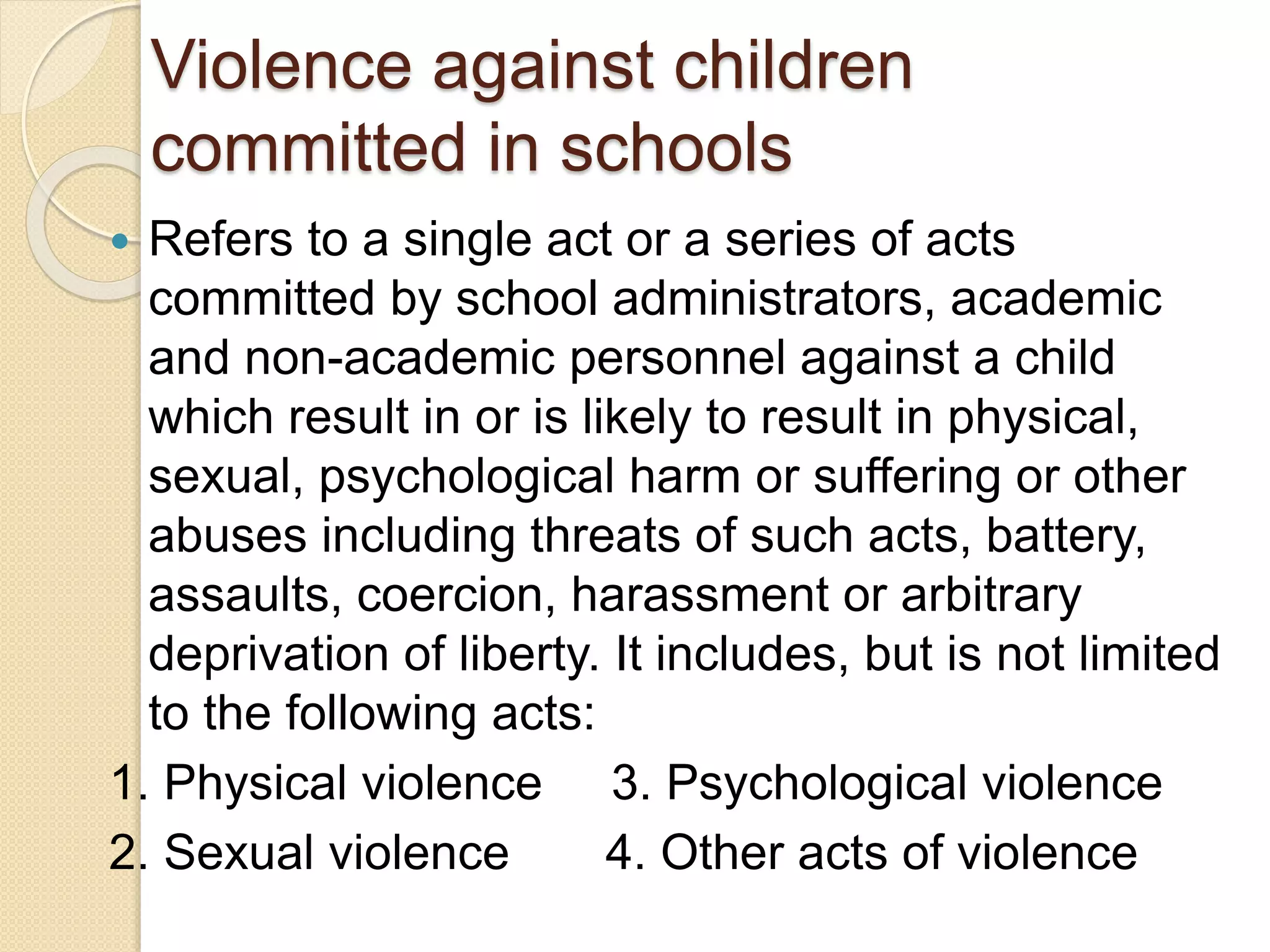Violence against children
committed in schools
 Refers to a single act or a series of acts
committed by school administrators, academic
and non-academic personnel against a child
which result in or is likely to result in physical,
sexual, psychological harm or suffering or other
abuses including threats of such acts, battery,
assaults, coercion, harassment or arbitrary
deprivation of liberty. It includes, but is not limited
to the following acts:
1. Physical violence 3. Psychological violence
2. Sexual violence 4. Other acts of violence
 