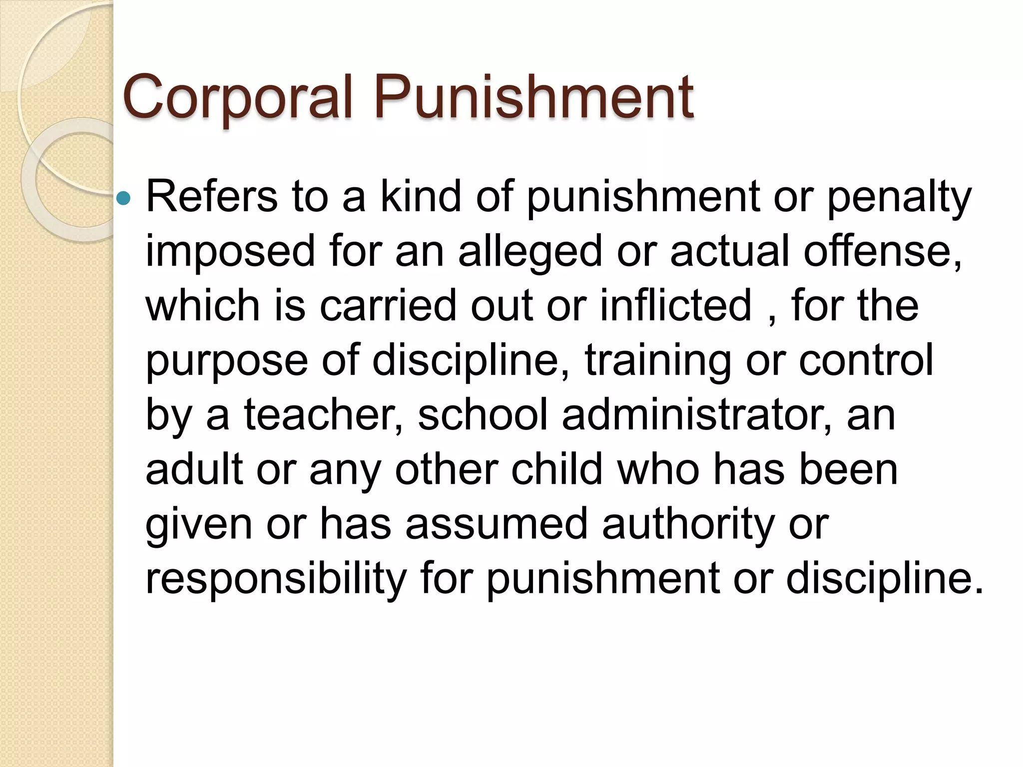 Corporal Punishment
 Refers to a kind of punishment or penalty
imposed for an alleged or actual offense,
which is carried out or inflicted , for the
purpose of discipline, training or control
by a teacher, school administrator, an
adult or any other child who has been
given or has assumed authority or
responsibility for punishment or discipline.
 