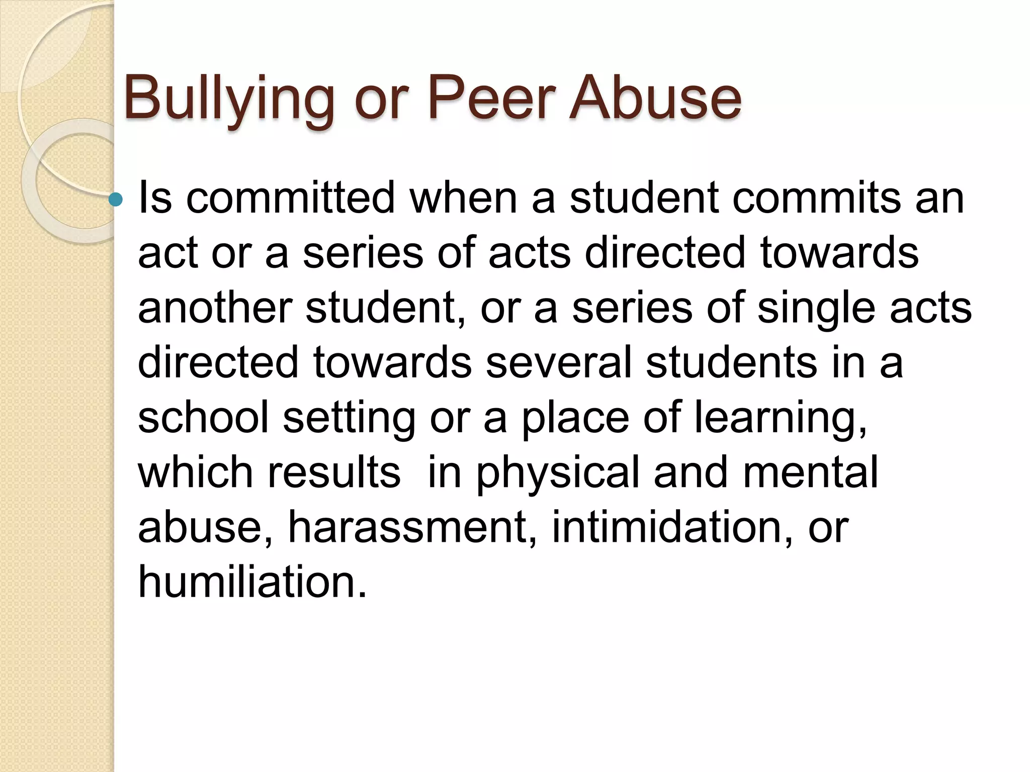 Bullying or Peer Abuse
 Is committed when a student commits an
act or a series of acts directed towards
another student, or a series of single acts
directed towards several students in a
school setting or a place of learning,
which results in physical and mental
abuse, harassment, intimidation, or
humiliation.
 