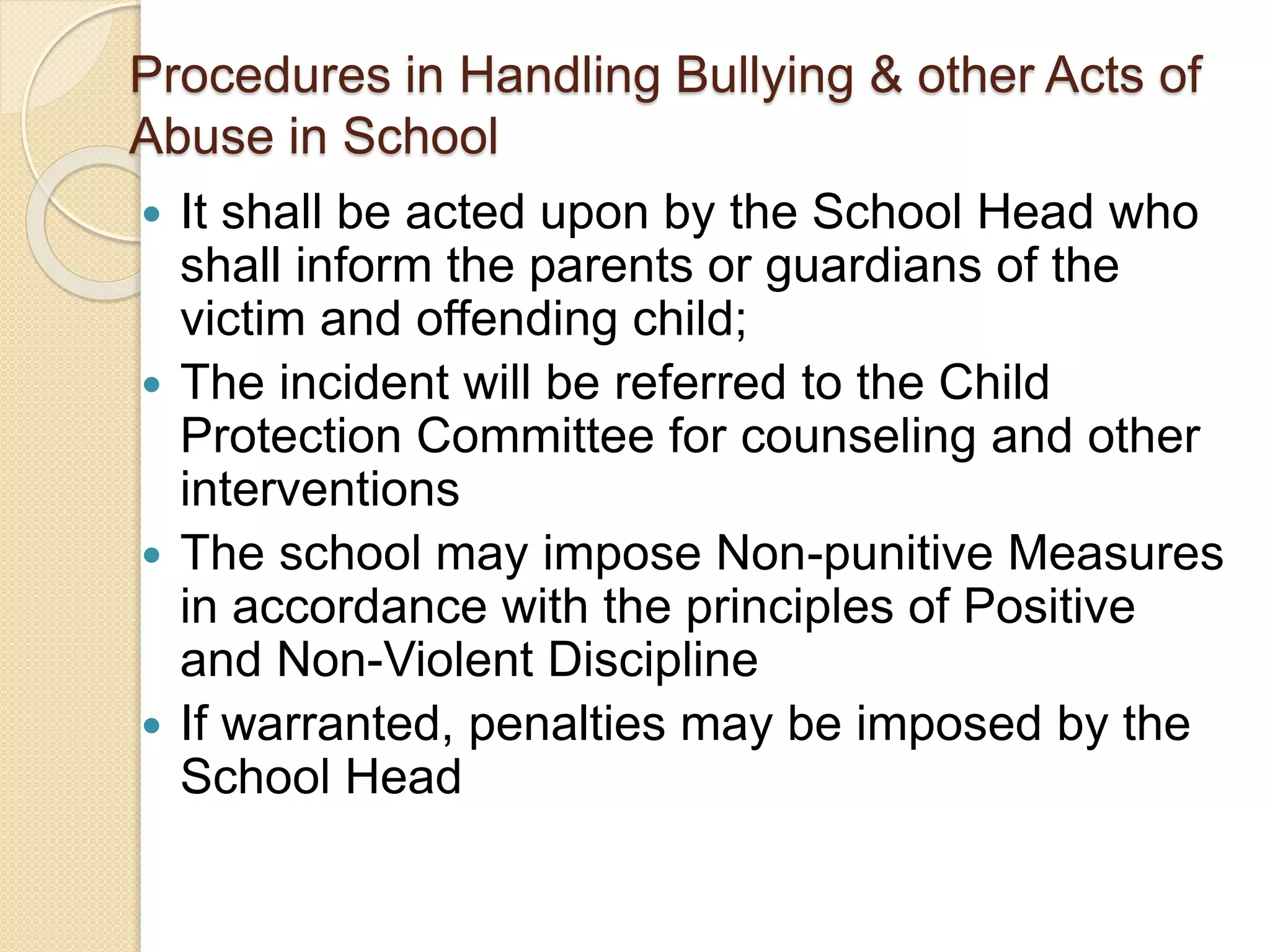 Procedures in Handling Bullying & other Acts of
Abuse in School
 It shall be acted upon by the School Head who
shall inform the parents or guardians of the
victim and offending child;
 The incident will be referred to the Child
Protection Committee for counseling and other
interventions
 The school may impose Non-punitive Measures
in accordance with the principles of Positive
and Non-Violent Discipline
 If warranted, penalties may be imposed by the
School Head
 