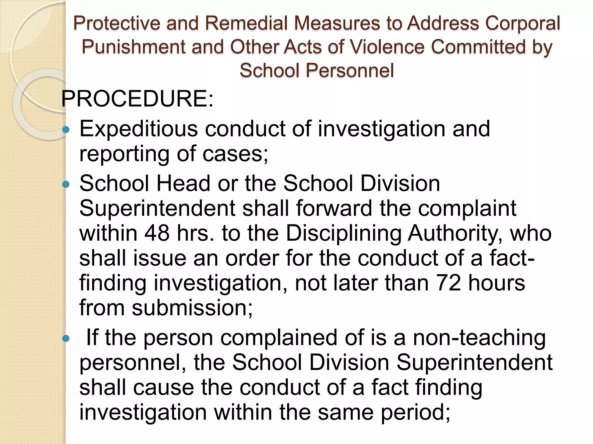 Protective and Remedial Measures to Address Corporal
Punishment and Other Acts of Violence Committed by
School Personnel
PROCEDURE:
 Expeditious conduct of investigation and
reporting of cases;
 School Head or the School Division
Superintendent shall forward the complaint
within 48 hrs. to the Disciplining Authority, who
shall issue an order for the conduct of a fact-
finding investigation, not later than 72 hours
from submission;
 If the person complained of is a non-teaching
personnel, the School Division Superintendent
shall cause the conduct of a fact finding
investigation within the same period;
 