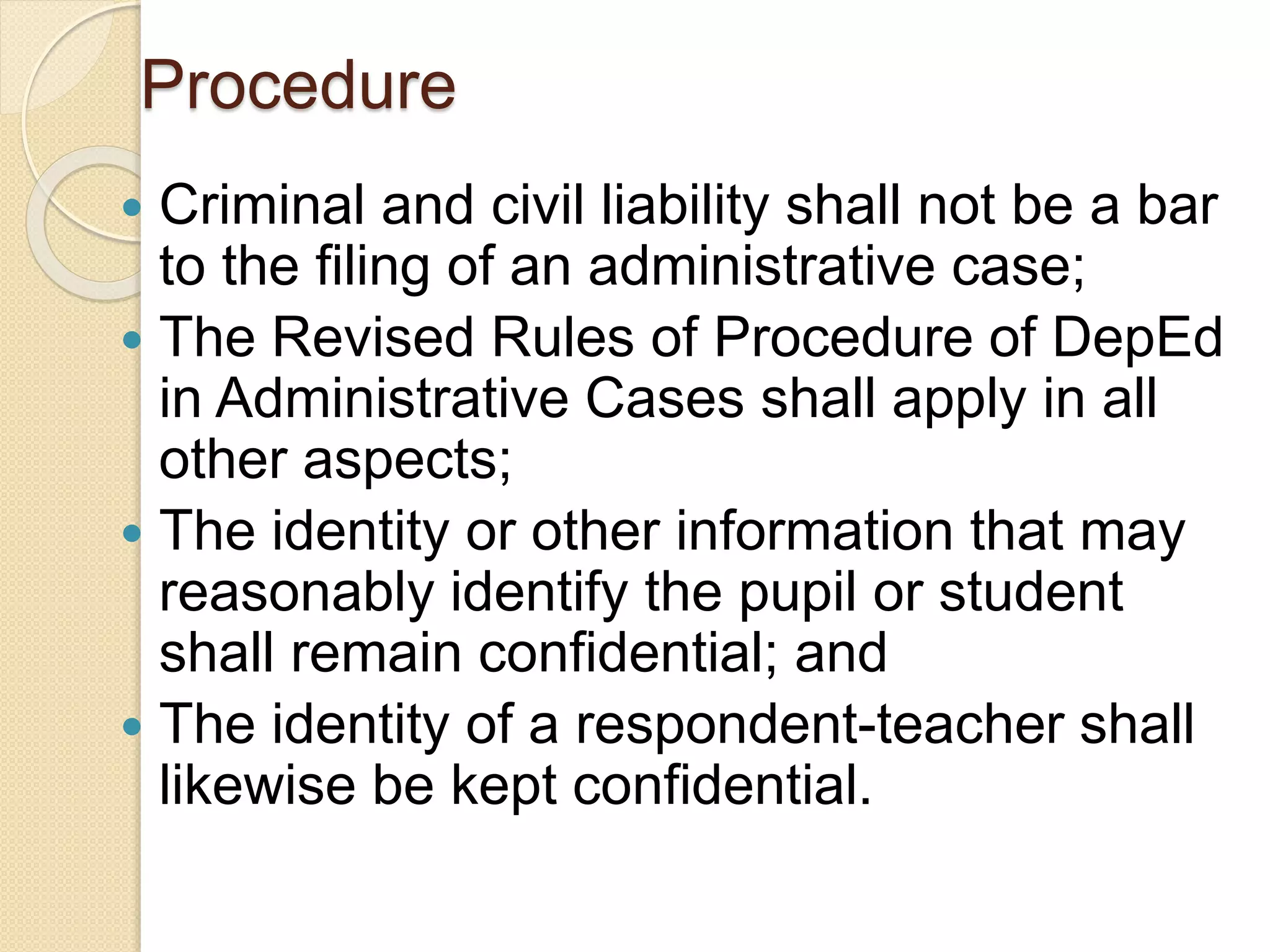 Procedure
 Criminal and civil liability shall not be a bar
to the filing of an administrative case;
 The Revised Rules of Procedure of DepEd
in Administrative Cases shall apply in all
other aspects;
 The identity or other information that may
reasonably identify the pupil or student
shall remain confidential; and
 The identity of a respondent-teacher shall
likewise be kept confidential.
 