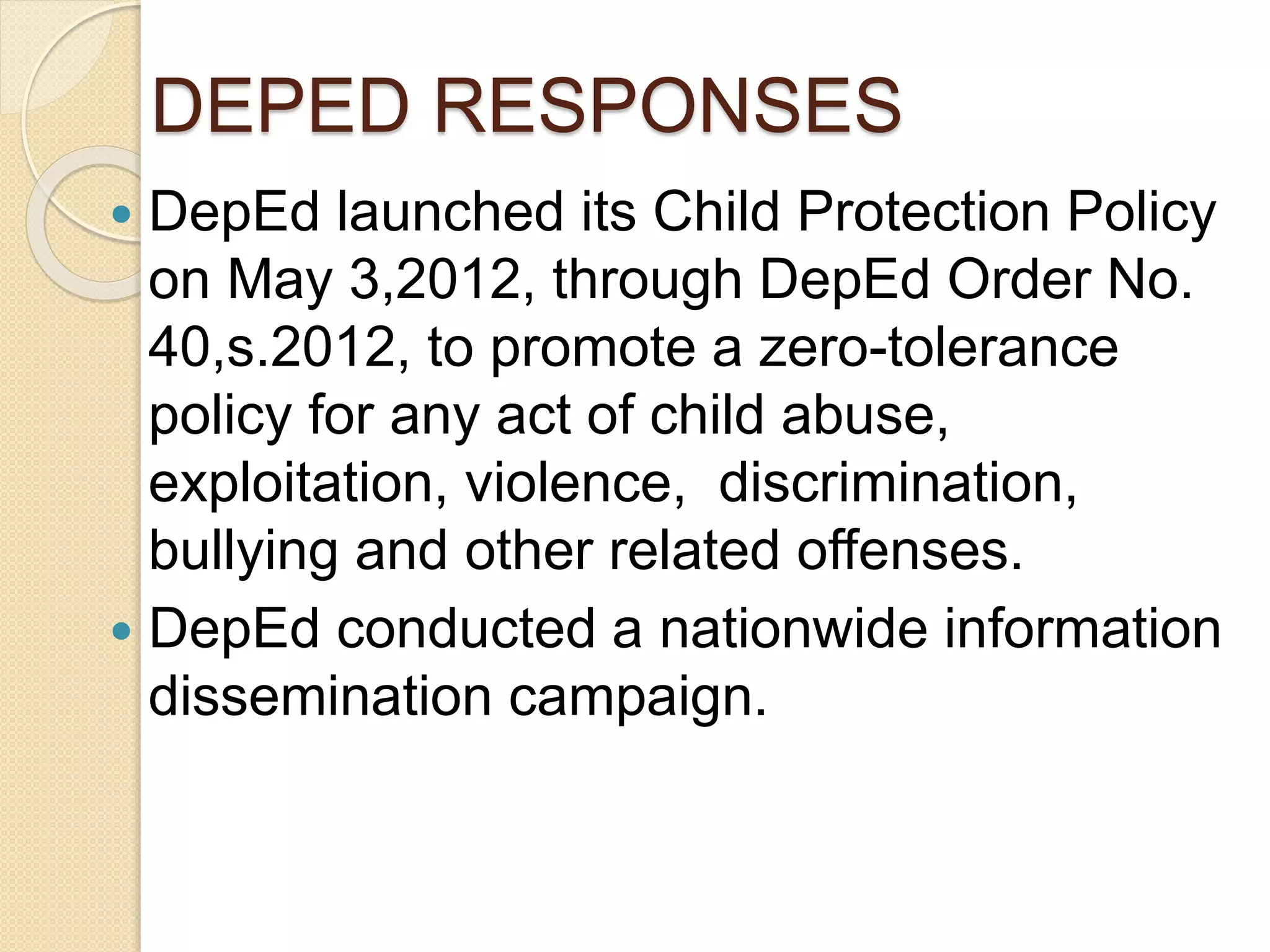 DEPED RESPONSES
 DepEd launched its Child Protection Policy
on May 3,2012, through DepEd Order No.
40,s.2012, to promote a zero-tolerance
policy for any act of child abuse,
exploitation, violence, discrimination,
bullying and other related offenses.
 DepEd conducted a nationwide information
dissemination campaign.
 