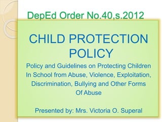 DepEd Order No.40,s.2012
CHILD PROTECTION
POLICY
Policy and Guidelines on Protecting Children
In School from Abuse, Violence, Exploitation,
Discrimination, Bullying and Other Forms
Of Abuse
Presented by: Mrs. Victoria O. Superal
 