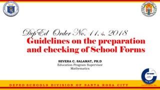 D E P E D S C H O O L S D I V I S I O N O F S A N T A R O S A C I T Y Certification No.
___________
Guidelines on the preparation
and checking of School Forms
DepEd Order No. 11, s. 2018
SEVERA C. SALAMAT, PH.D
Education Program Supervisor
Mathematics
 