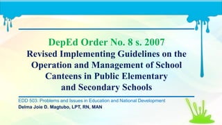 DepEd Order No. 8 s. 2007
Revised Implementing Guidelines on the
Operation and Management of School
Canteens in Public Elementary
and Secondary Schools
EDD 503: Problems and Issues in Education and National Development
Delma Joie D. Magtubo, LPT, RN, MAN
 