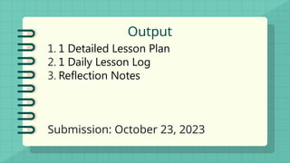 Output
1. 1 Detailed Lesson Plan
2. 1 Daily Lesson Log
3. Reflection Notes
Submission: October 23, 2023
 