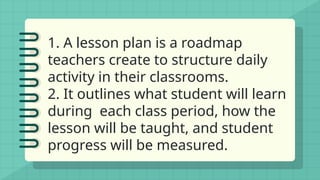 1. A lesson plan is a roadmap
teachers create to structure daily
activity in their classrooms.
2. It outlines what student will learn
during each class period, how the
lesson will be taught, and student
progress will be measured.
 