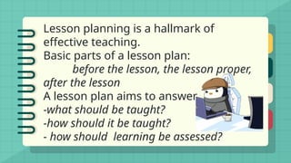 Lesson planning is a hallmark of
effective teaching.
Basic parts of a lesson plan:
before the lesson, the lesson proper,
after the lesson
A lesson plan aims to answer
-what should be taught?
-how should it be taught?
- how should learning be assessed?
 