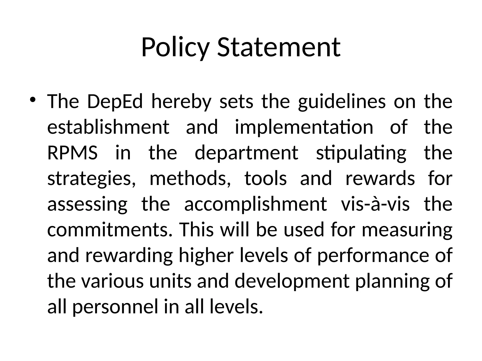 Policy Statement
• The DepEd hereby sets the guidelines on the
establishment and implementation of the
RPMS in the department stipulating the
strategies, methods, tools and rewards for
assessing the accomplishment vis-à-vis the
commitments. This will be used for measuring
and rewarding higher levels of performance of
the various units and development planning of
all personnel in all levels.
 