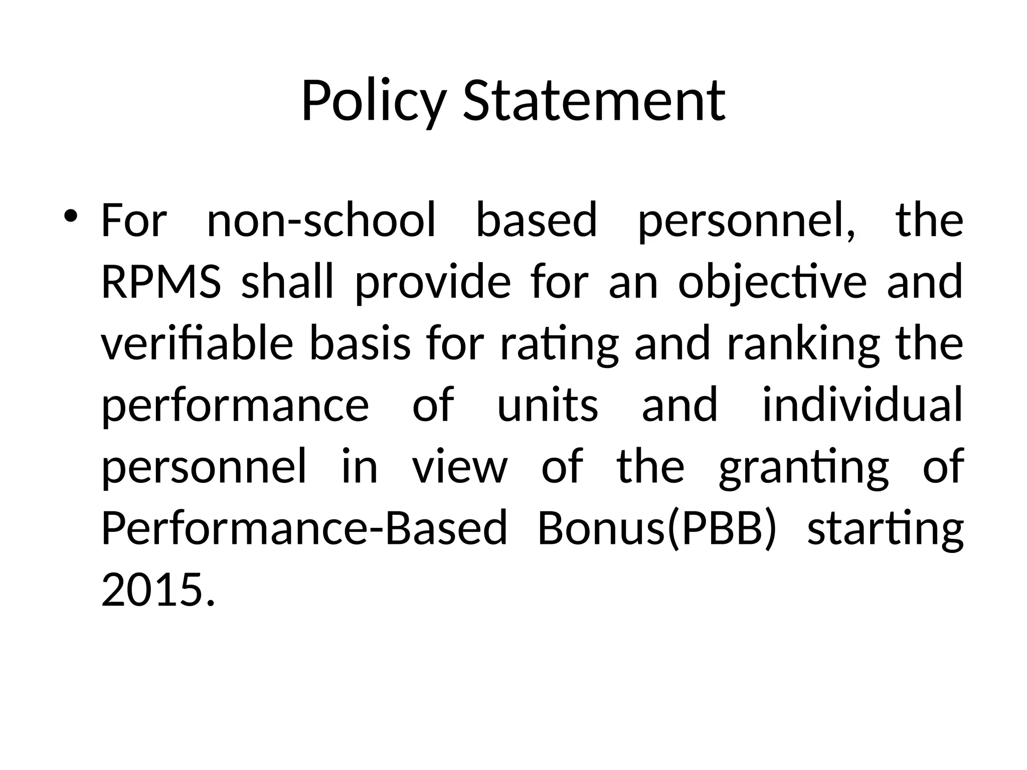 Policy Statement
• For non-school based personnel, the
RPMS shall provide for an objective and
verifiable basis for rating and ranking the
performance of units and individual
personnel in view of the granting of
Performance-Based Bonus(PBB) starting
2015.
 