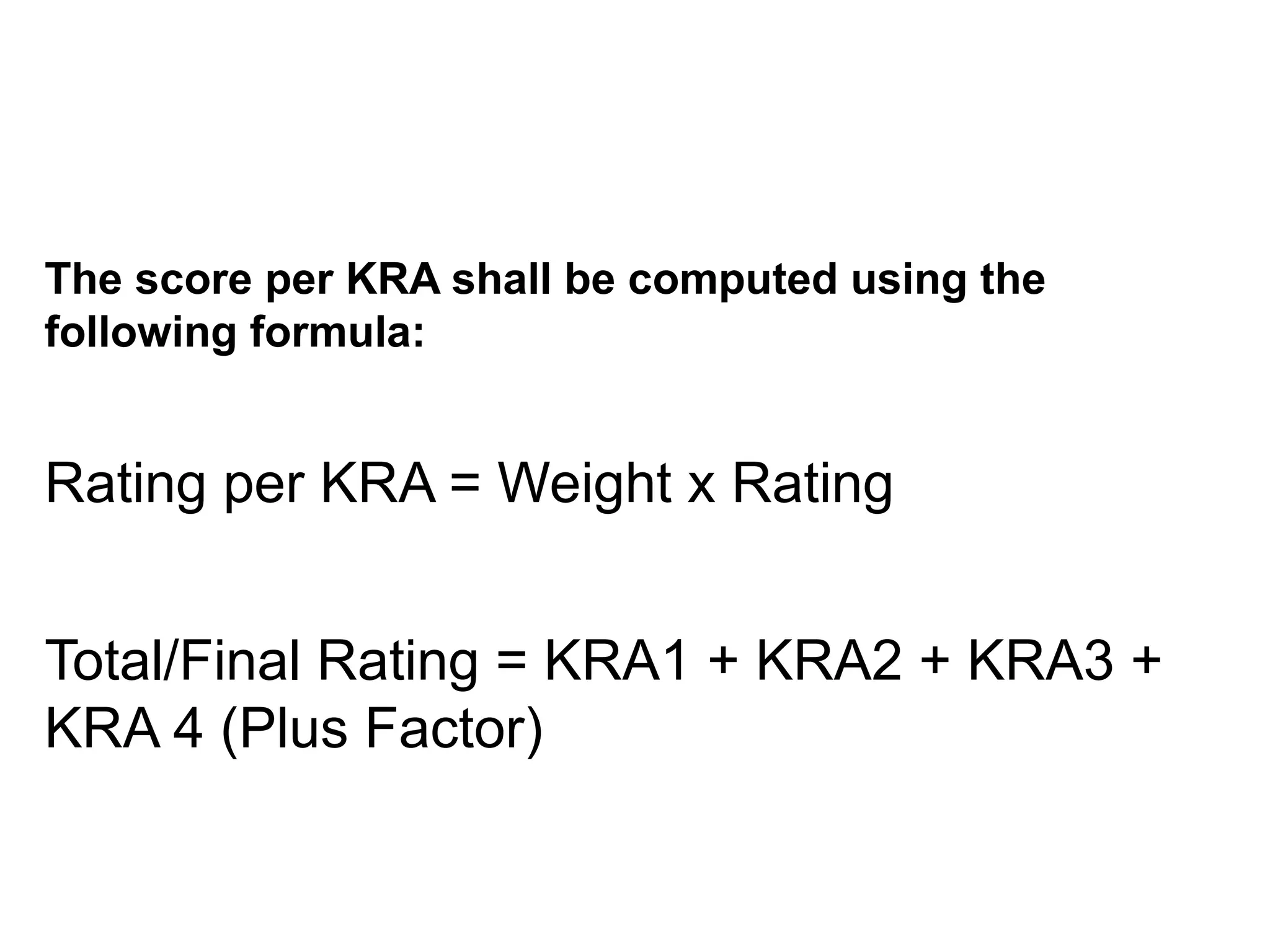 COMPUTING THE SCORE PER KRA
The score per KRA shall be computed using the
following formula:
Rating per KRA = Weight x Rating
Total/Final Rating = KRA1 + KRA2 + KRA3 +
KRA 4 (Plus Factor)
 
