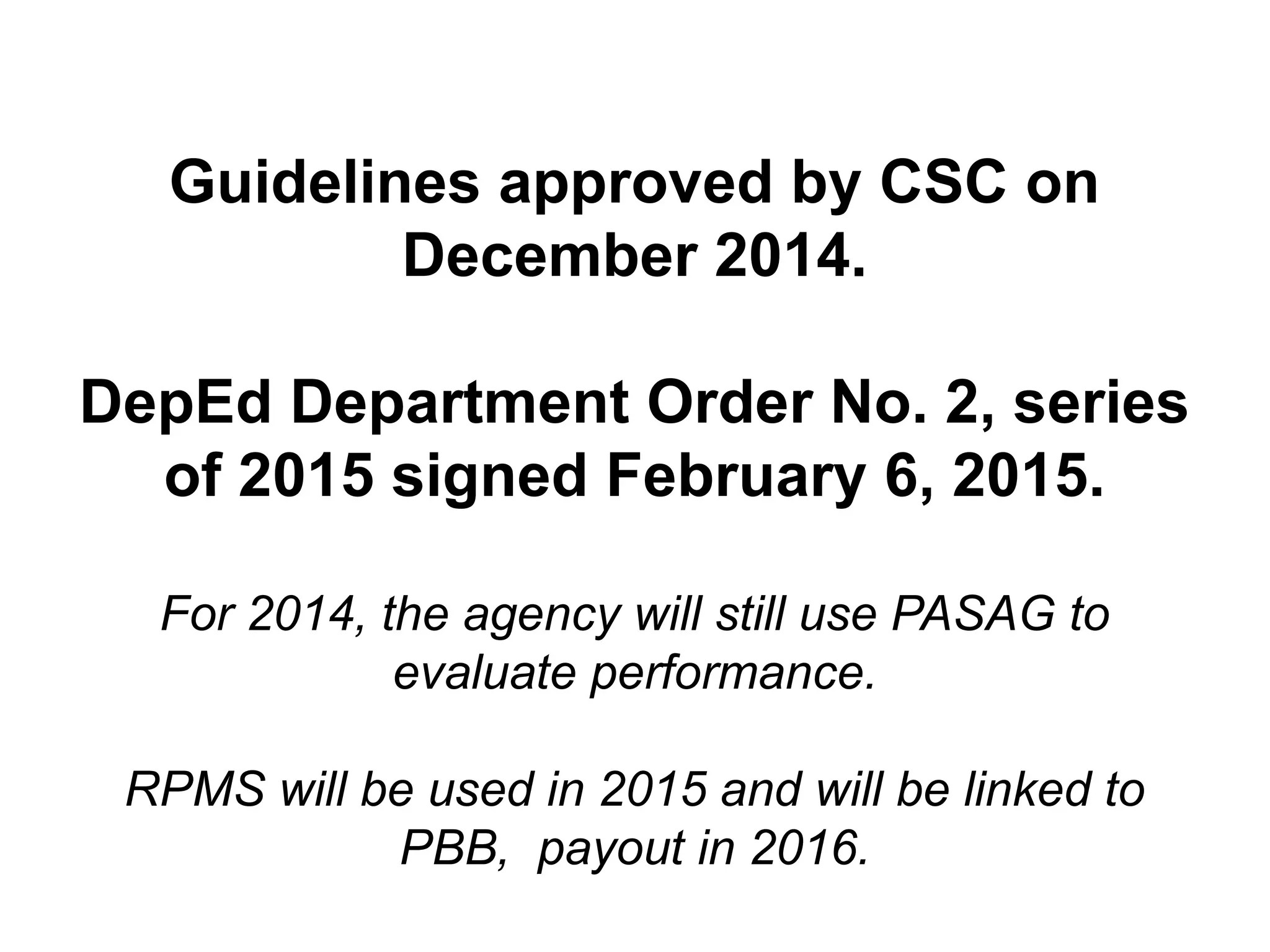 Guidelines approved by CSC on
December 2014.
DepEd Department Order No. 2, series
of 2015 signed February 6, 2015.
For 2014, the agency will still use PASAG to
evaluate performance.
RPMS will be used in 2015 and will be linked to
PBB, payout in 2016.
 