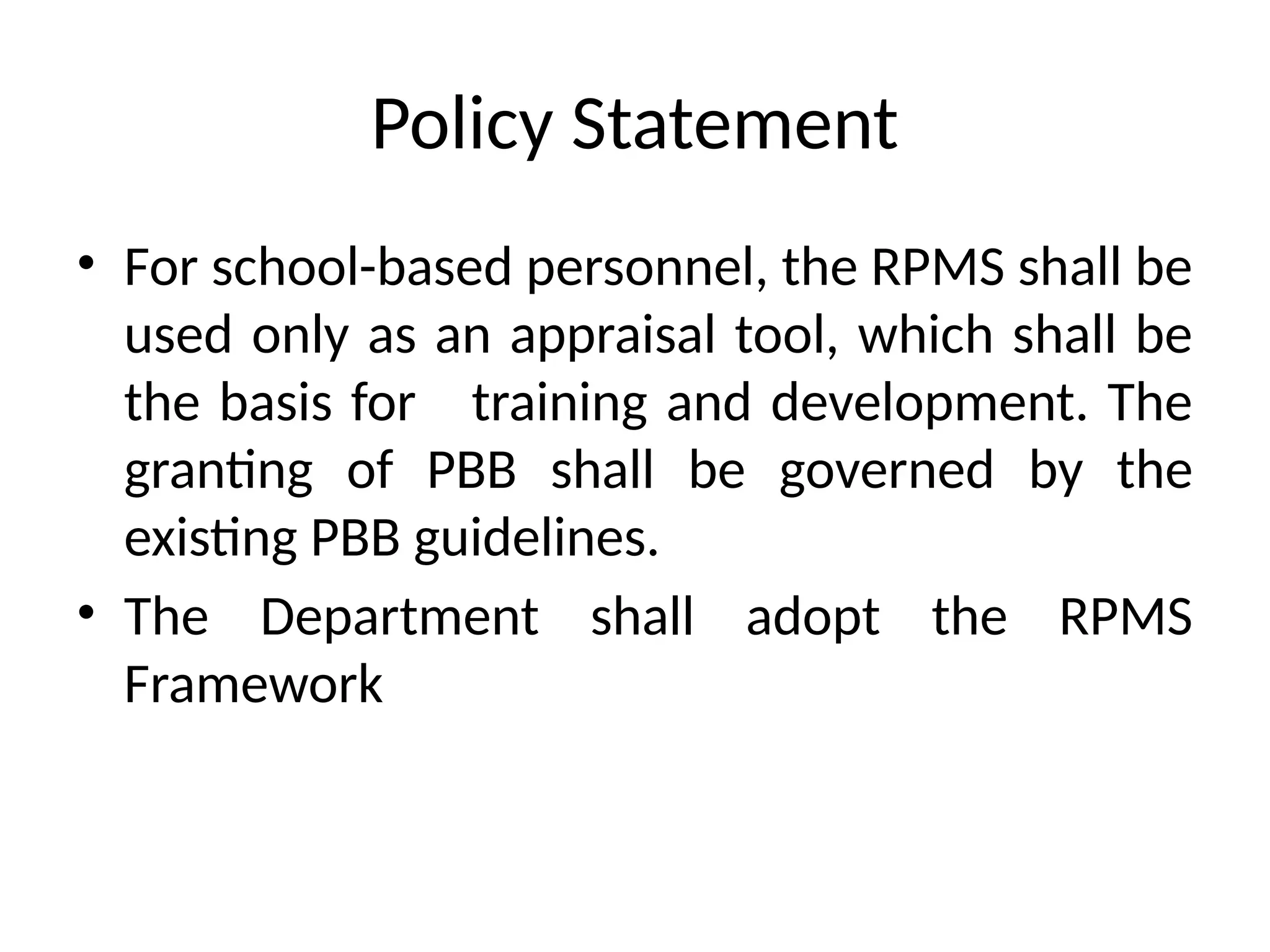 Policy Statement
• For school-based personnel, the RPMS shall be
used only as an appraisal tool, which shall be
the basis for training and development. The
granting of PBB shall be governed by the
existing PBB guidelines.
• The Department shall adopt the RPMS
Framework
 