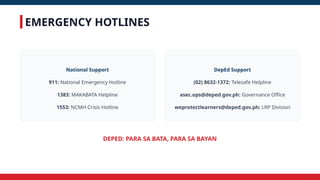 EMERGENCY HOTLINES
DEPED: PARA SA BATA, PARA SA BAYAN
National Support
911: National Emergency Hotline
1383: MAKABATA Helpline
1553: NCMH Crisis Hotline
DepEd Support
(02) 8632-1372: Telesafe Helpline
asec.ops@deped.gov.ph: Governance Office
weprotectlearners@deped.gov.ph: LRP Division
 