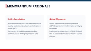 MEMORANDUM RATIONALE
Policy Foundation
Mandated to protect the right of every Filipino to
quality, equitable, and culture-based education in
a safe space.
Harmonizes all DepEd issuances toward the
common goal of child rights protection (LRP).
Global Alignment
Affirms the Philippines' commitment to the
ASEAN Declaration on the Elimination of Bullying
of Children.
Implements strategies from the ASEAN Regional
Plan of Action on Elimination of Violence against
Children.
 